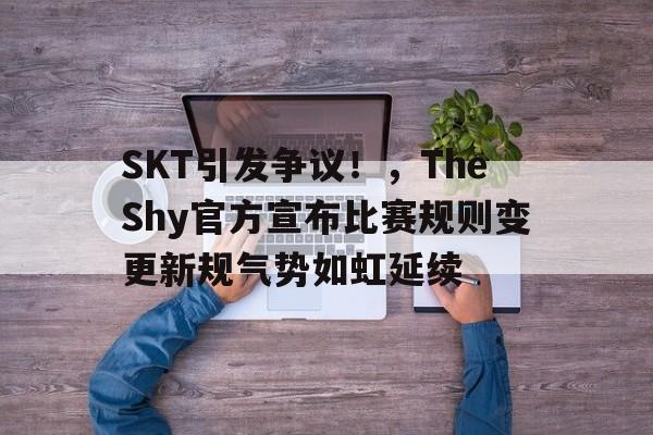 关于SKT引发争议！，TheShy官方宣布比赛规则变更新规气势如虹延续的信息-万博官网