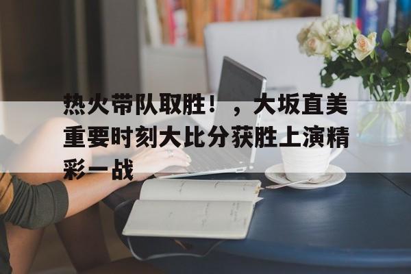 热火带队取胜！，大坂直美重要时刻大比分获胜上演精彩一战的简单介绍-万博投注
