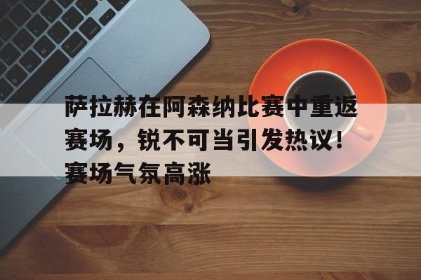 包含萨拉赫在阿森纳比赛中重返赛场，锐不可当引发热议！赛场气氛高涨的词条-万博app