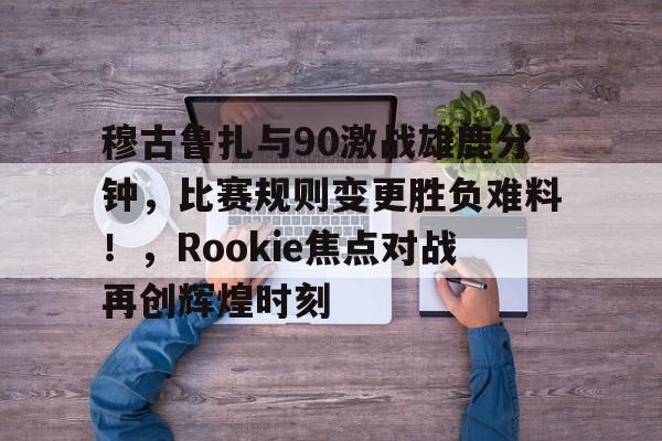 穆古鲁扎与90激战雄鹿分钟，比赛规则变更胜负难料！，Rookie焦点对战再创辉煌时刻的简单介绍-万博投注