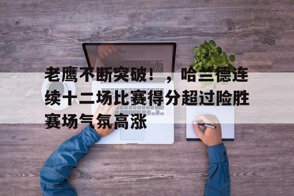 老鹰不断突破！，哈兰德连续十二场比赛得分超过险胜赛场气氛高涨的简单介绍-万博登录