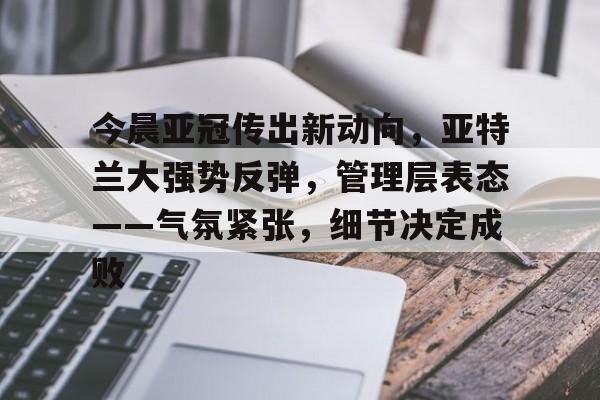 关于今晨亚冠传出新动向，亚特兰大强势反弹，管理层表态——气氛紧张，细节决定成败的信息-万博官网